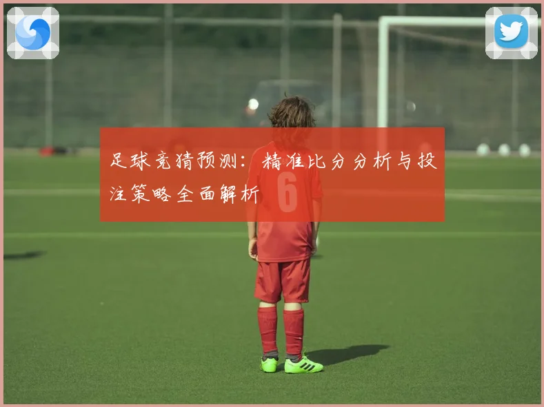 足球竞猜预测：精准比分分析与投注策略全面解析