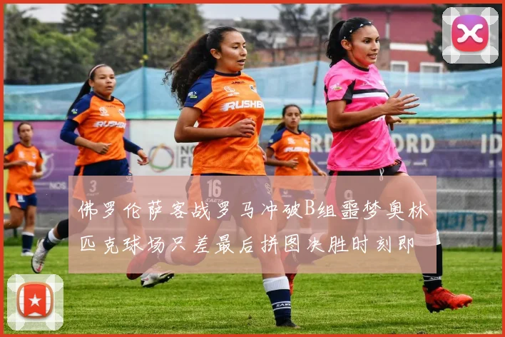 佛罗伦萨客战罗马冲破B组噩梦奥林匹克球场只差最后拼图决胜时刻即将来临