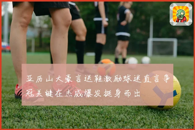 亚历山大豪言送鞋激励球迷直言争冠关键在杰威爆发挺身而出