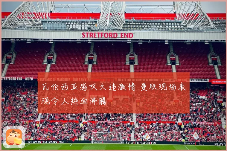 瓦伦西亚感叹久违激情 曼联现场表现令人热血沸腾