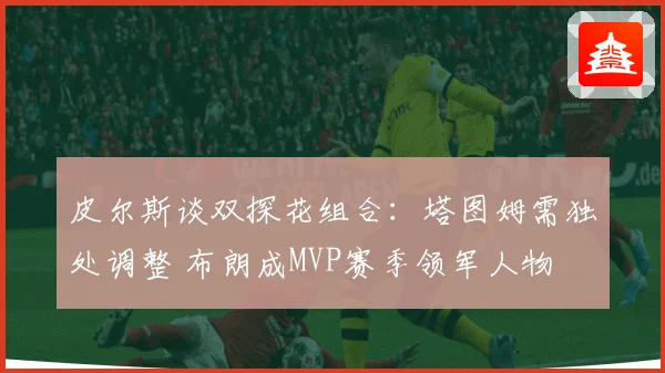 皮尔斯谈双探花组合：塔图姆需独处调整 布朗成MVP赛季领军人物