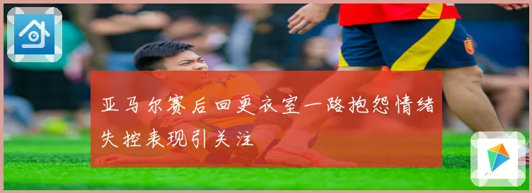 亚马尔赛后回更衣室一路抱怨情绪失控表现引关注