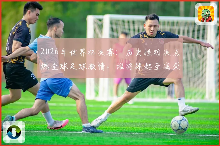 2026年世界杯决赛：历史性对决点燃全球足球激情，谁将捧起至高荣誉